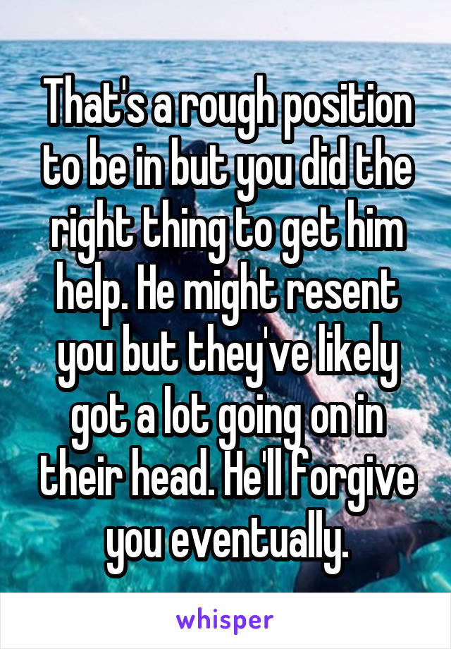 That's a rough position to be in but you did the right thing to get him help. He might resent you but they've likely got a lot going on in their head. He'll forgive you eventually.