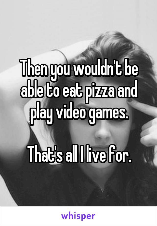 Then you wouldn't be able to eat pizza and play video games.

That's all I live for.