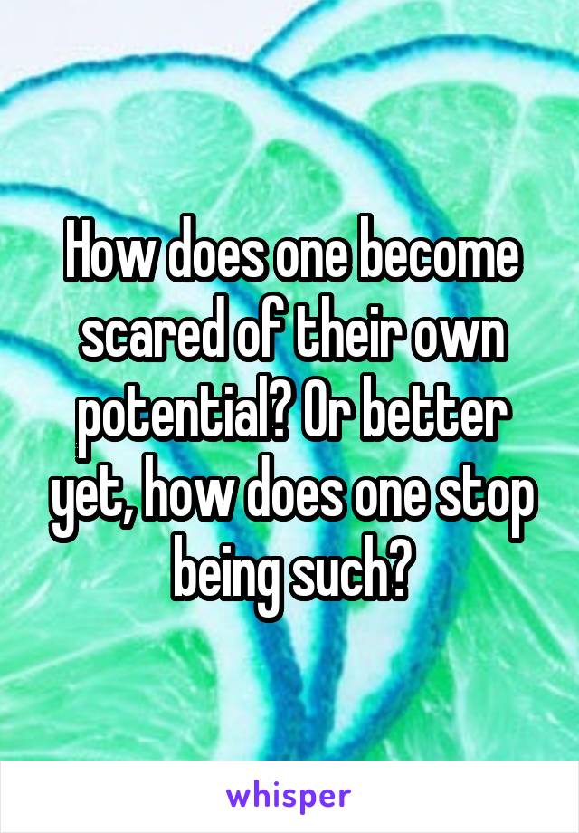 How does one become scared of their own potential? Or better yet, how does one stop being such?