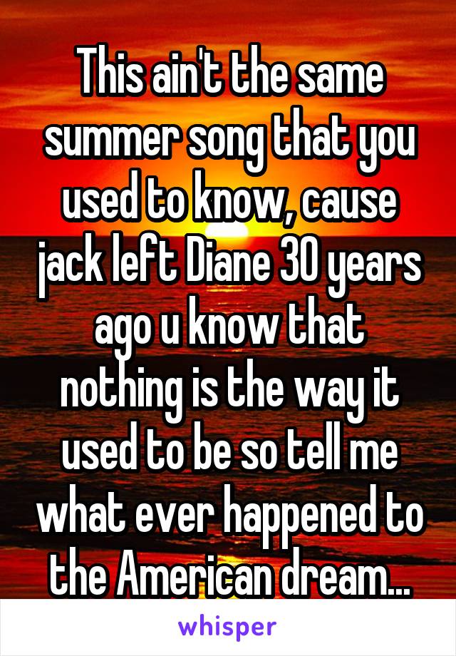 This ain't the same summer song that you used to know, cause jack left Diane 30 years ago u know that nothing is the way it used to be so tell me what ever happened to the American dream...