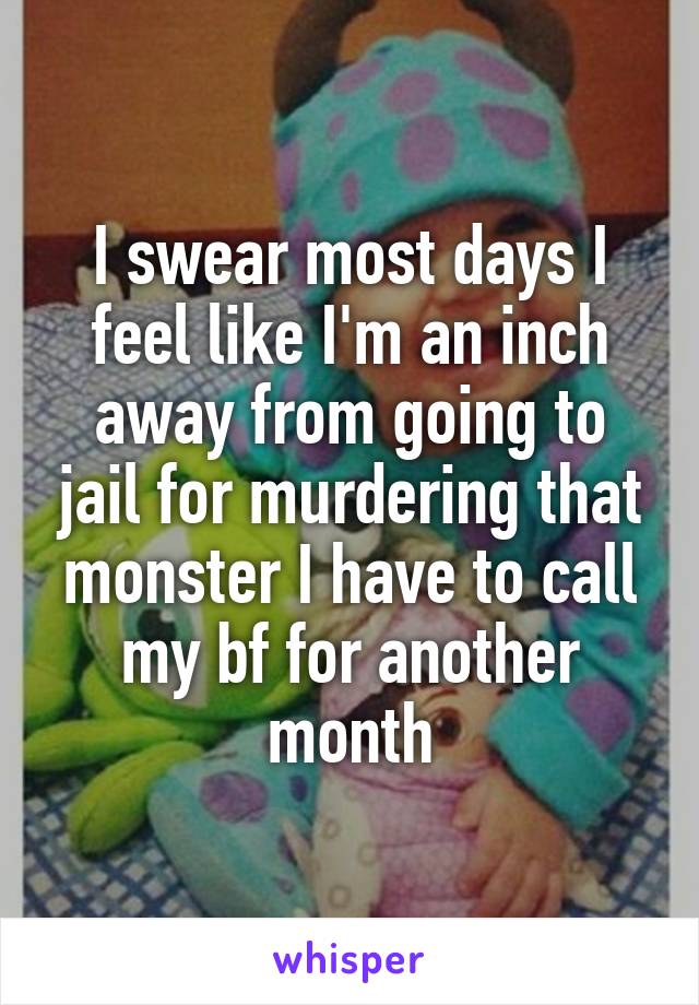 I swear most days I feel like I'm an inch away from going to jail for murdering that monster I have to call my bf for another month