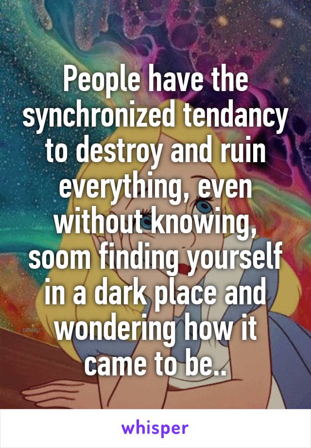 People have the synchronized tendancy to destroy and ruin everything, even without knowing, soom finding yourself in a dark place and wondering how it came to be..