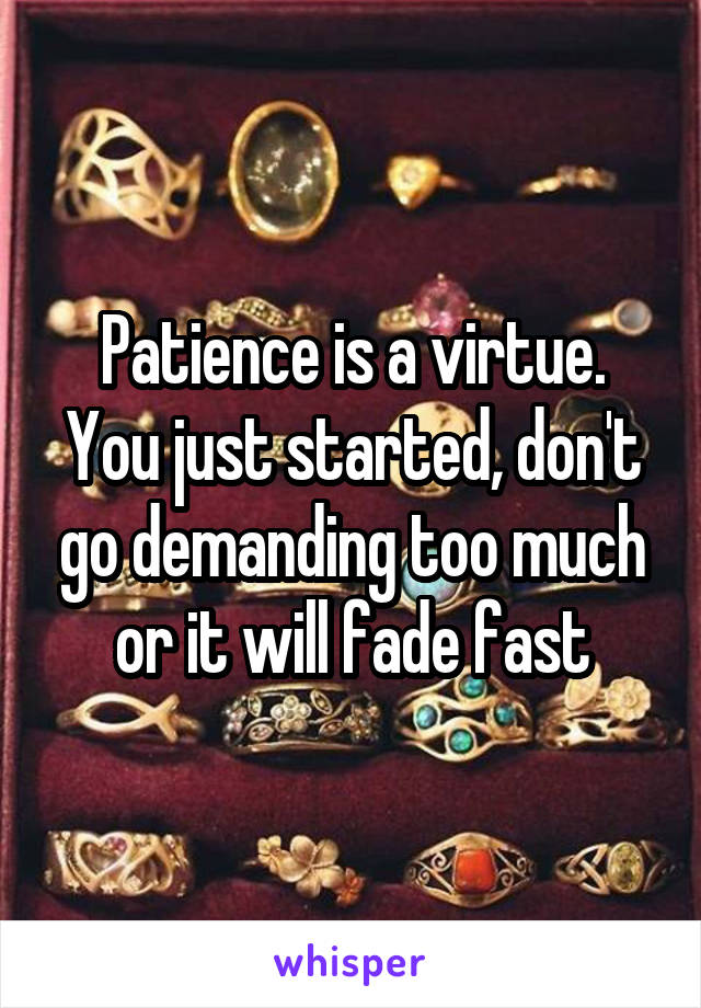 Patience is a virtue. You just started, don't go demanding too much or it will fade fast