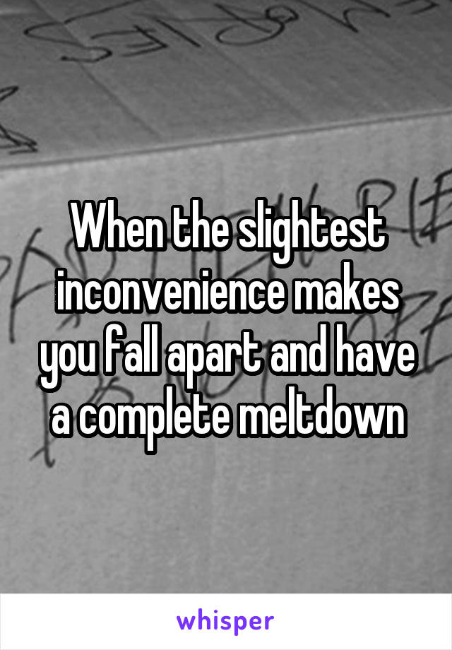 When the slightest inconvenience makes you fall apart and have a complete meltdown