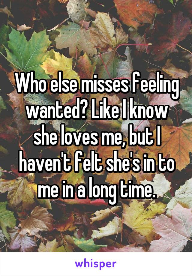 Who else misses feeling wanted? Like I know she loves me, but I haven't felt she's in to me in a long time.