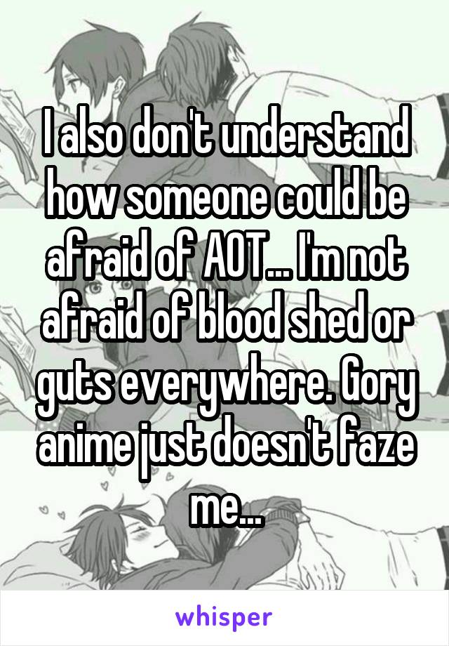 I also don't understand how someone could be afraid of AOT... I'm not afraid of blood shed or guts everywhere. Gory anime just doesn't faze me...