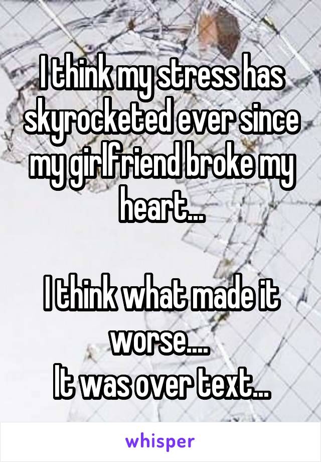 I think my stress has skyrocketed ever since my girlfriend broke my heart...

I think what made it worse.... 
It was over text...