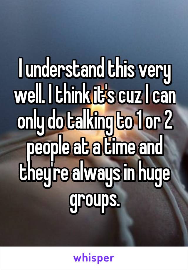 I understand this very well. I think it's cuz I can only do talking to 1 or 2 people at a time and they're always in huge groups.