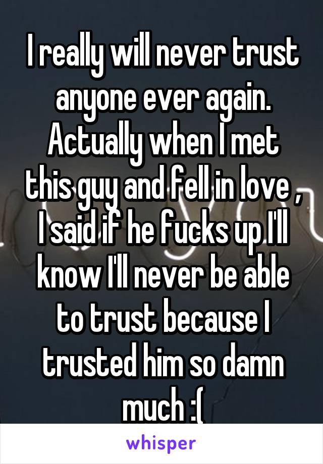 I really will never trust anyone ever again. Actually when I met this guy and fell in love , I said if he fucks up I'll know I'll never be able to trust because I trusted him so damn much :(