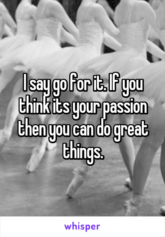 I say go for it. If you think its your passion then you can do great things.