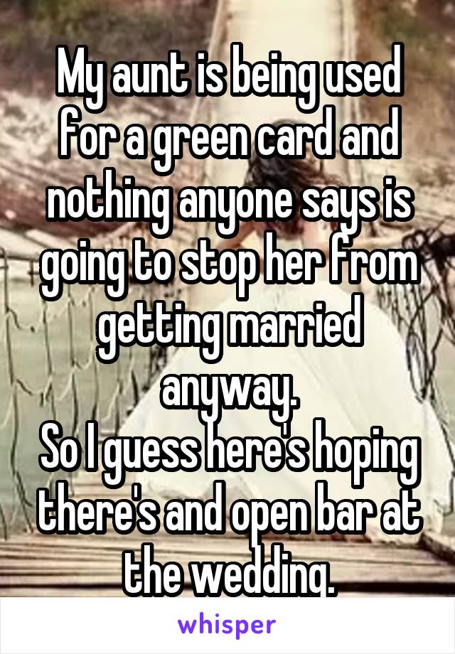 My aunt is being used for a green card and nothing anyone says is going to stop her from getting married anyway.
So I guess here's hoping there's and open bar at the wedding.