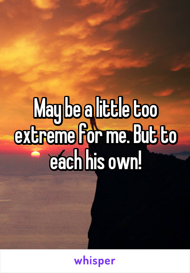 May be a little too extreme for me. But to each his own!