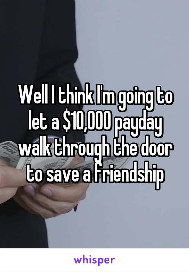 Well I think I'm going to let a $10,000 payday walk through the door to save a friendship