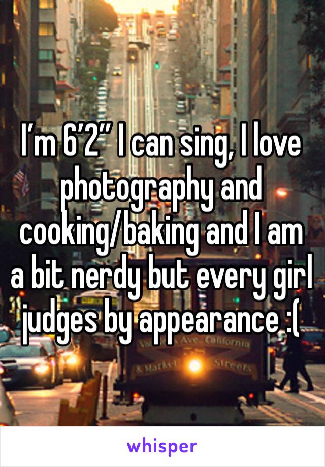 I’m 6’2” I can sing, I love photography and cooking/baking and I am a bit nerdy but every girl judges by appearance :(