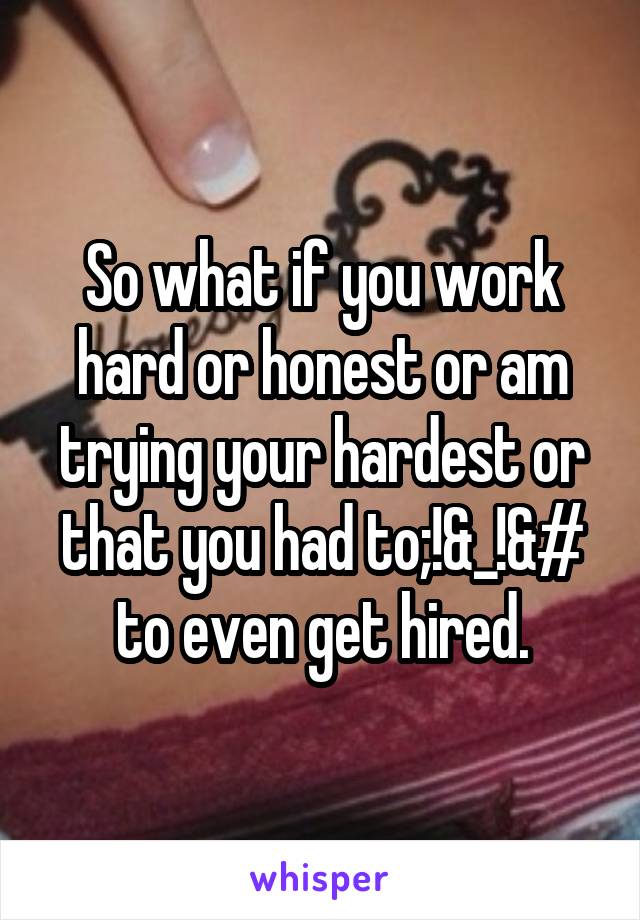 So what if you work hard or honest or am trying your hardest or that you had to;!&_!&# to even get hired.