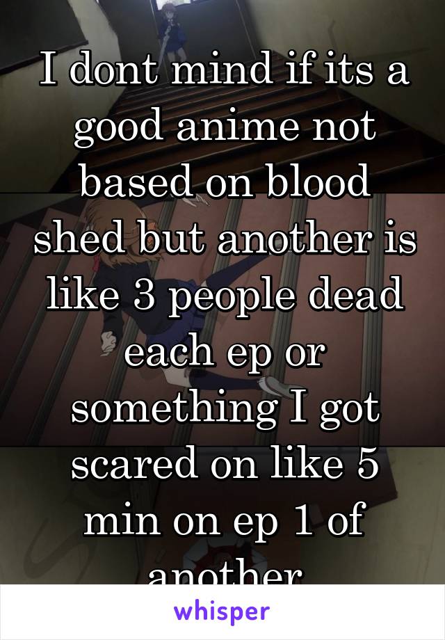 I dont mind if its a good anime not based on blood shed but another is like 3 people dead each ep or something I got scared on like 5 min on ep 1 of another