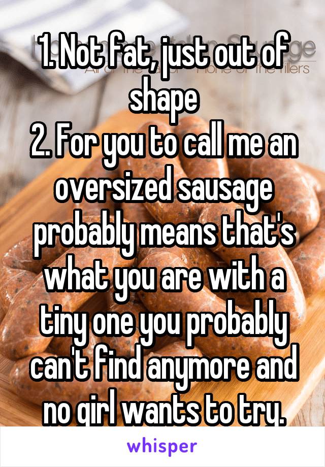 1. Not fat, just out of shape
2. For you to call me an oversized sausage probably means that's what you are with a tiny one you probably can't find anymore and no girl wants to try.