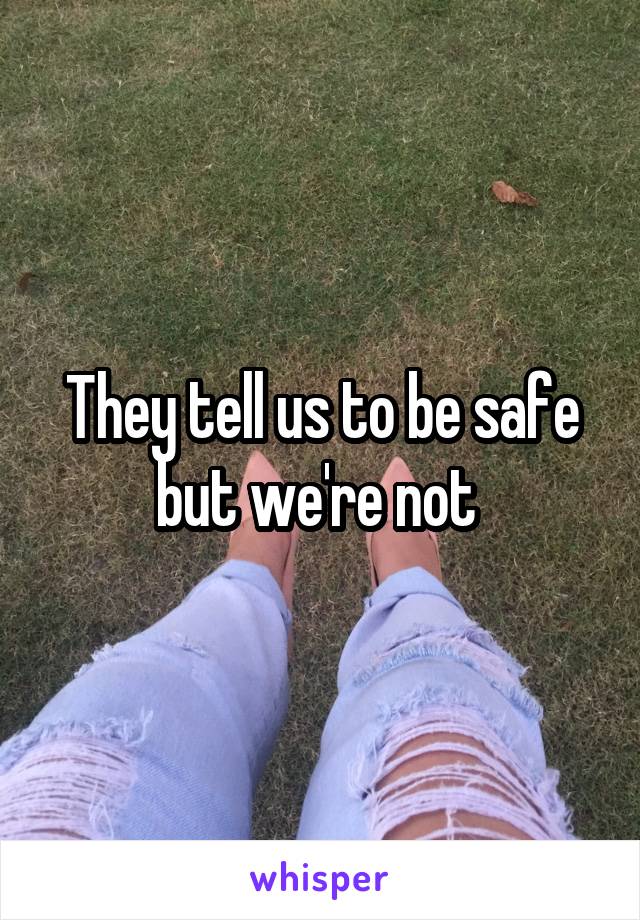 They tell us to be safe but we're not 