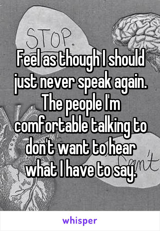 Feel as though I should just never speak again. The people I'm comfortable talking to don't want to hear what I have to say.