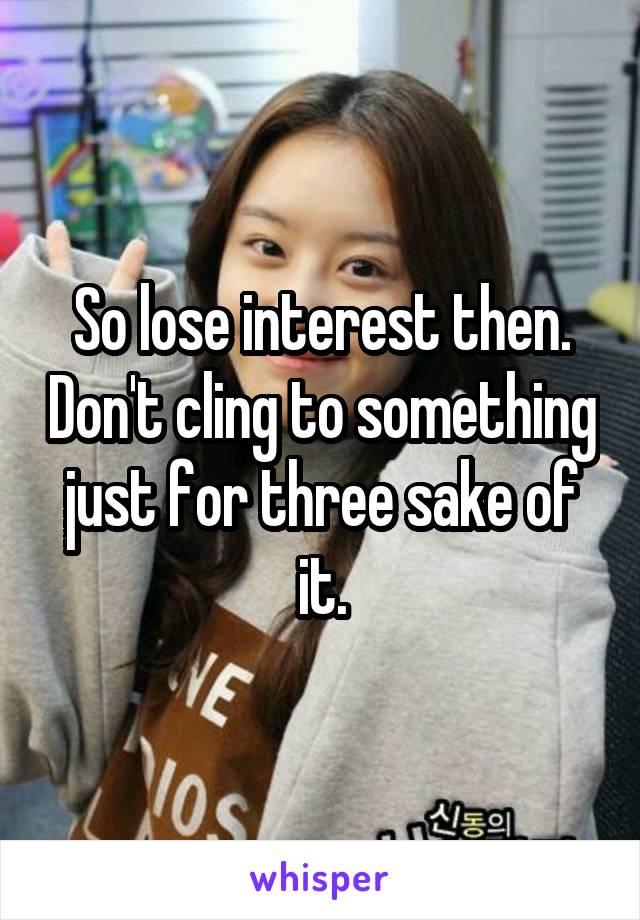 So lose interest then. Don't cling to something just for three sake of it.