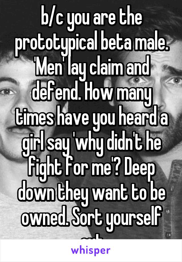 b/c you are the prototypical beta male.
'Men' lay claim and defend. How many times have you heard a girl say 'why didn't he fight for me'? Deep down they want to be owned. Sort yourself out