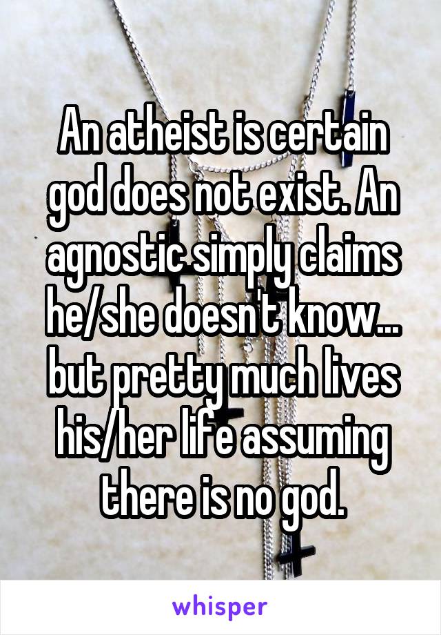 An atheist is certain god does not exist. An agnostic simply claims he/she doesn't know... but pretty much lives his/her life assuming there is no god.