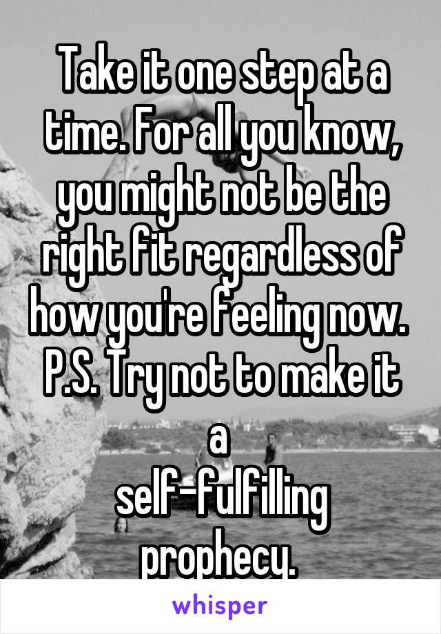 Take it one step at a time. For all you know, you might not be the right fit regardless of how you're feeling now. 
P.S. Try not to make it a 
self-fulfilling prophecy. 