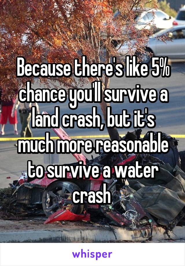 Because there's like 5% chance you'll survive a land crash, but it's much more reasonable to survive a water crash 