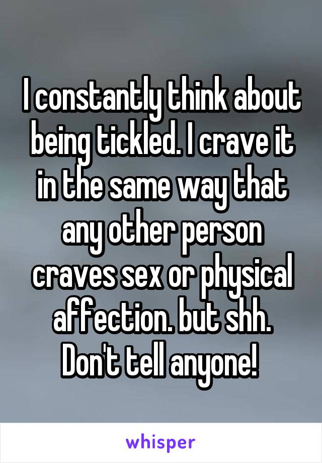 I constantly think about being tickled. I crave it in the same way that any other person craves sex or physical affection. but shh. Don't tell anyone! 