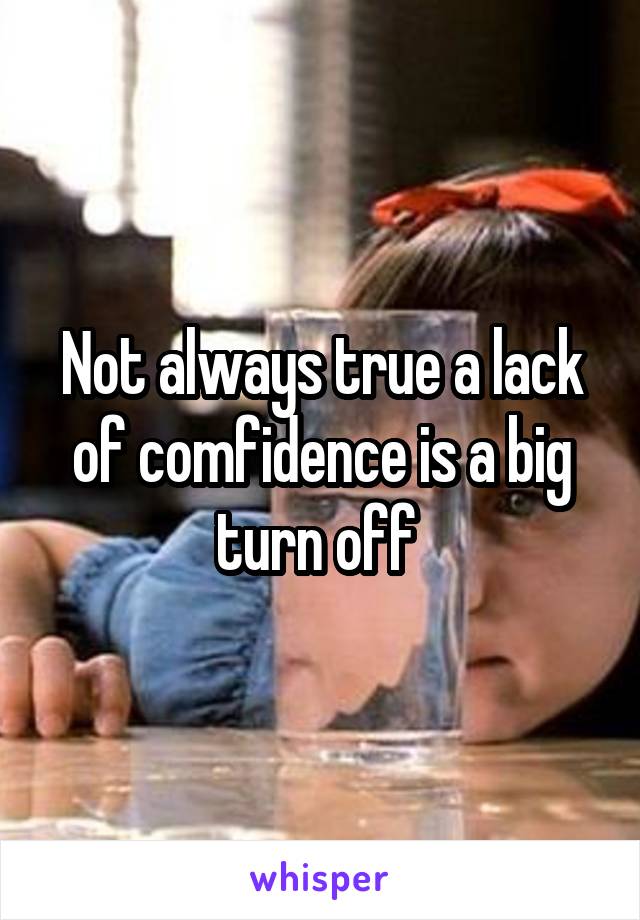 Not always true a lack of comfidence is a big turn off 