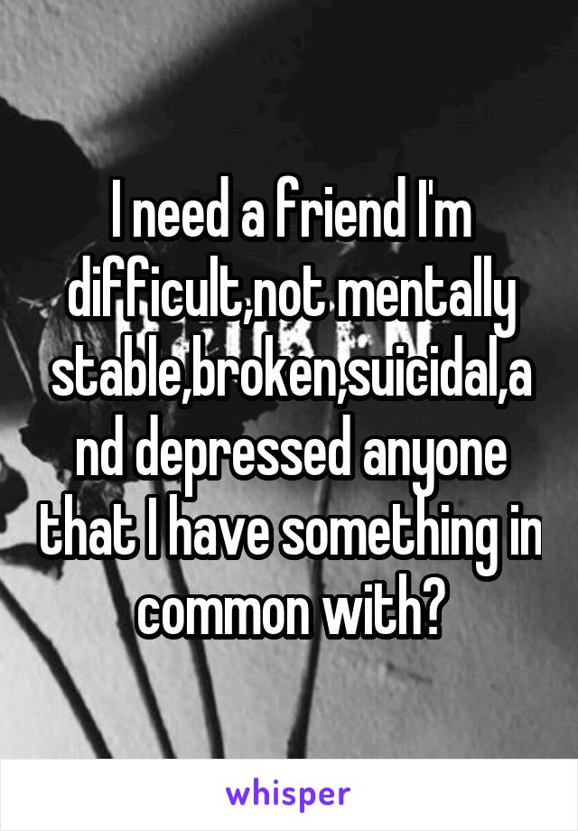 I need a friend I'm difficult,not mentally stable,broken,suicidal,and depressed anyone that I have something in common with?