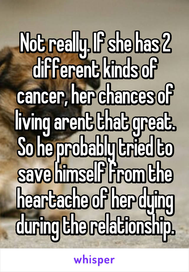 Not really. If she has 2 different kinds of cancer, her chances of living arent that great. So he probably tried to save himself from the heartache of her dying during the relationship.
