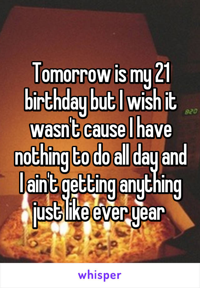 Tomorrow is my 21 birthday but I wish it wasn't cause I have nothing to do all day and I ain't getting anything just like ever year 