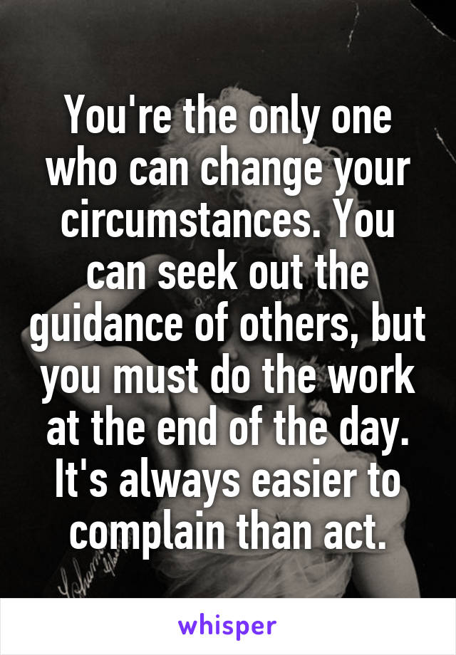 You're the only one who can change your circumstances. You can seek out the guidance of others, but you must do the work at the end of the day. It's always easier to complain than act.