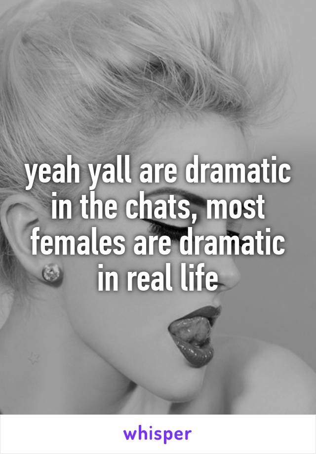 yeah yall are dramatic in the chats, most females are dramatic in real life