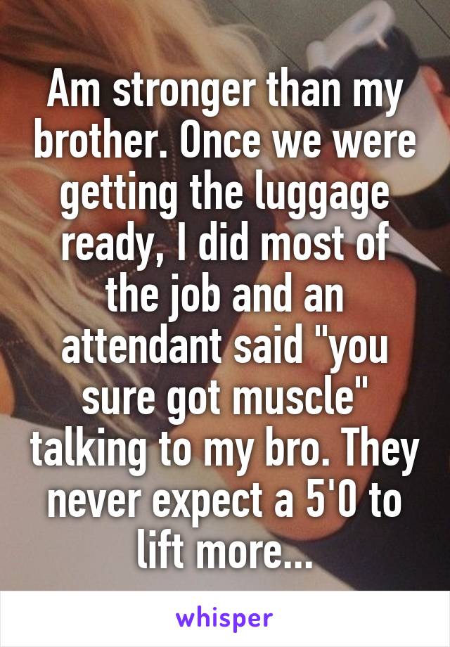 Am stronger than my brother. Once we were getting the luggage ready, I did most of the job and an attendant said "you sure got muscle" talking to my bro. They never expect a 5'0 to lift more...