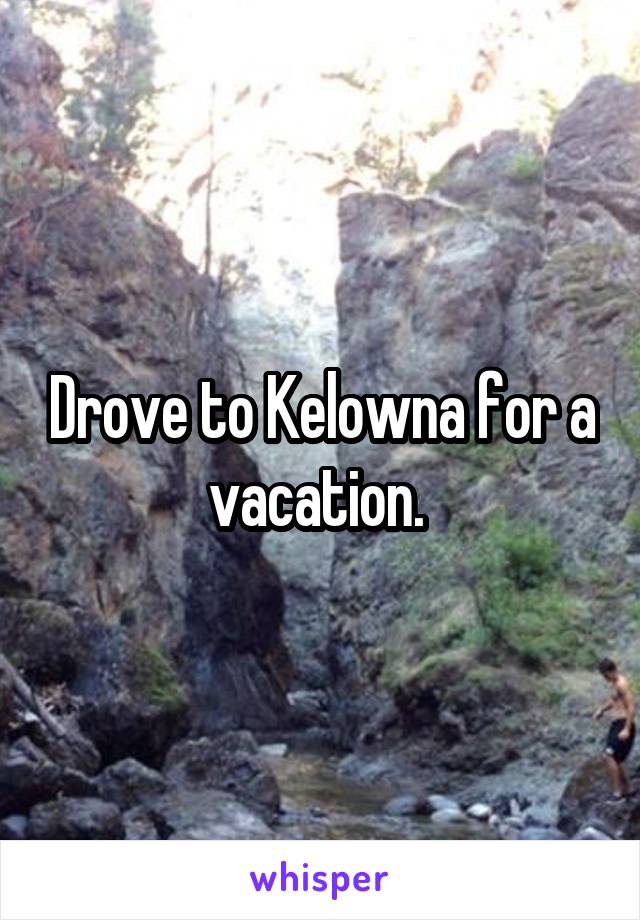 Drove to Kelowna for a vacation. 