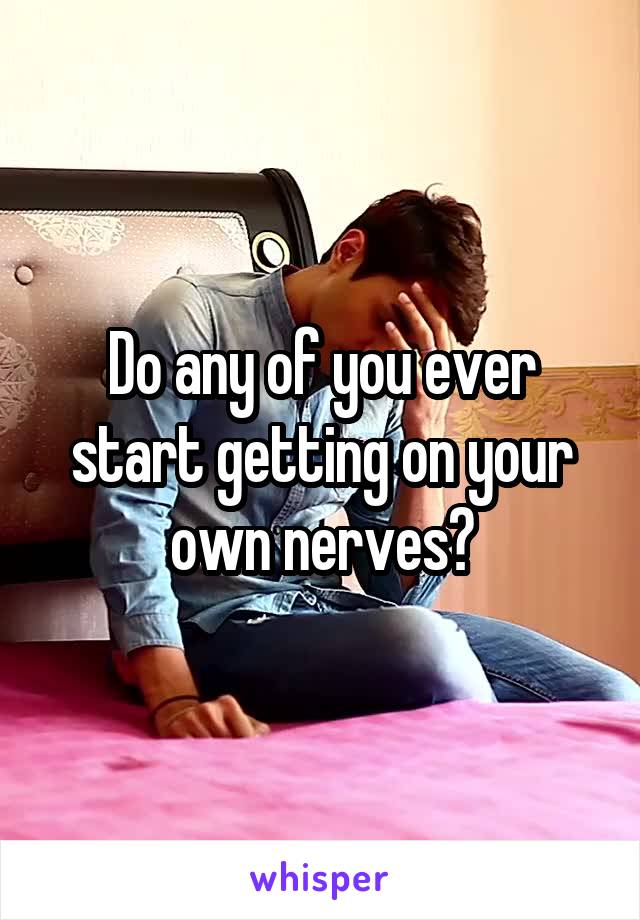 Do any of you ever start getting on your own nerves?