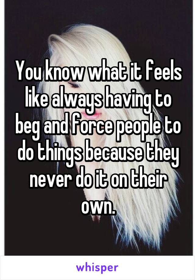 You know what it feels like always having to beg and force people to do things because they never do it on their own.