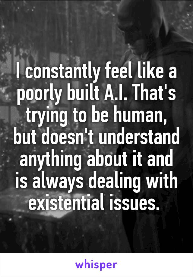 I constantly feel like a poorly built A.I. That's trying to be human, but doesn't understand anything about it and is always dealing with existential issues. 