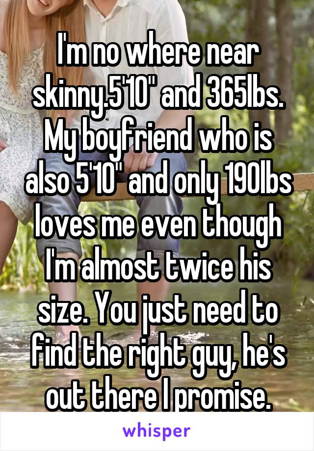 I'm no where near skinny.5'10" and 365lbs. My boyfriend who is also 5'10" and only 190lbs loves me even though I'm almost twice his size. You just need to find the right guy, he's out there I promise.