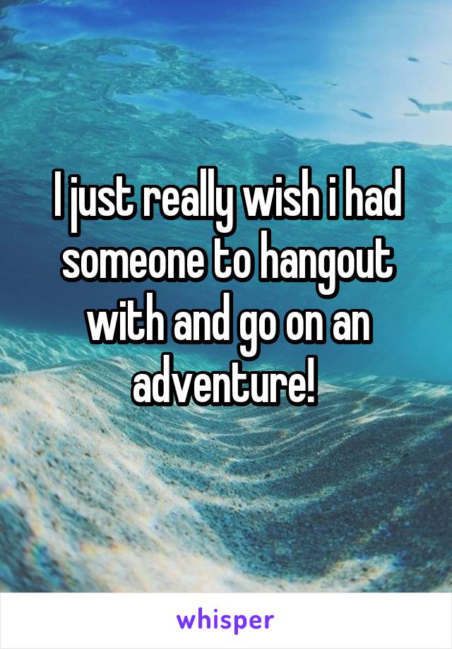 I just really wish i had someone to hangout with and go on an adventure! 
