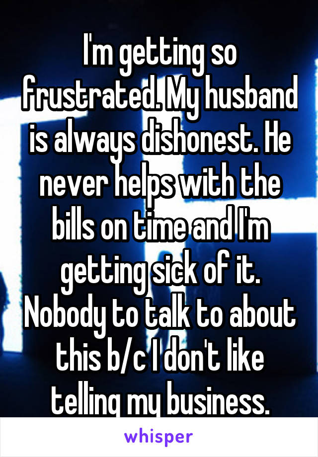 I'm getting so frustrated. My husband is always dishonest. He never helps with the bills on time and I'm getting sick of it. Nobody to talk to about this b/c I don't like telling my business.