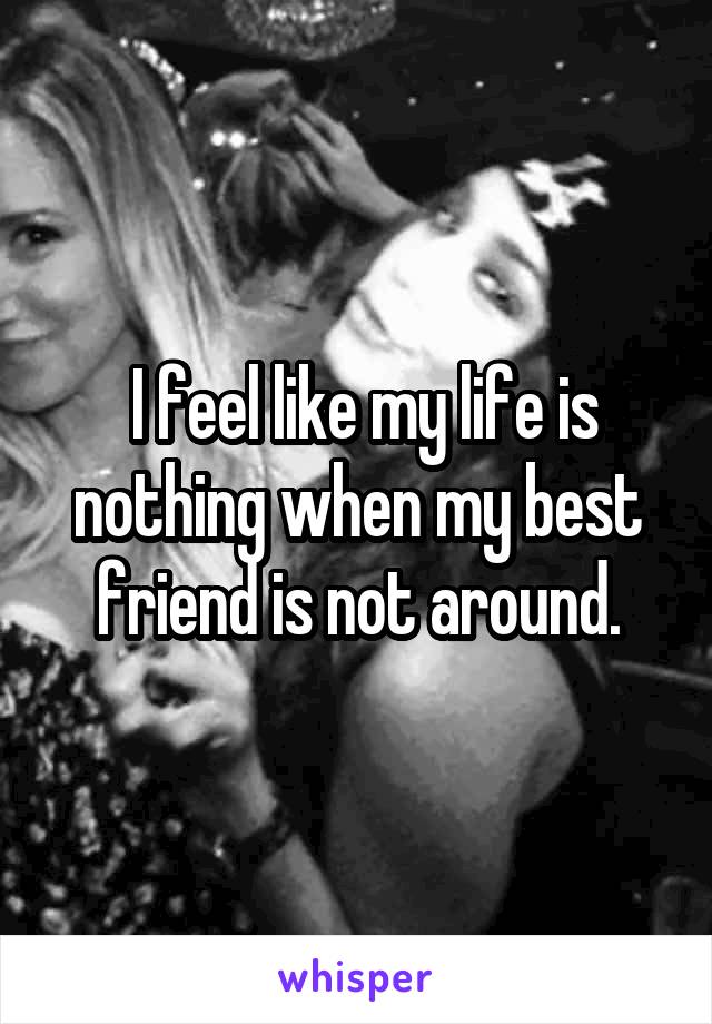  I feel like my life is nothing when my best friend is not around.