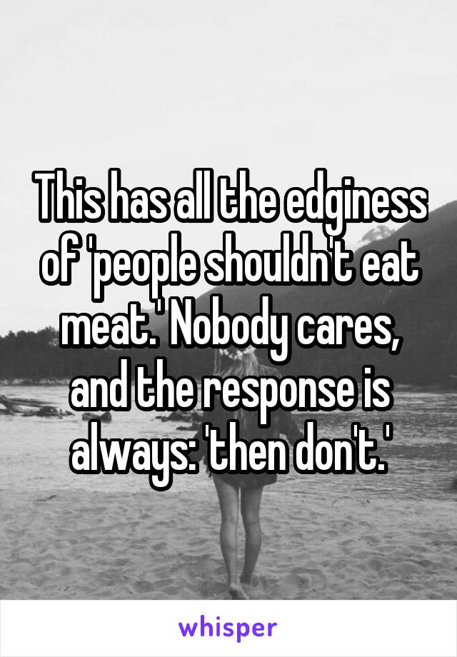 This has all the edginess of 'people shouldn't eat meat.' Nobody cares, and the response is always: 'then don't.'