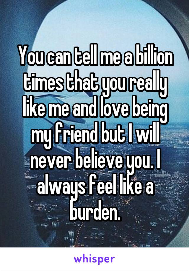 You can tell me a billion times that you really like me and love being my friend but I will never believe you. I always feel like a burden.