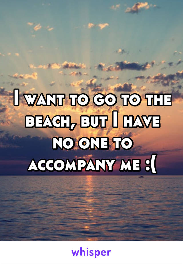 I want to go to the beach, but I have no one to accompany me :(