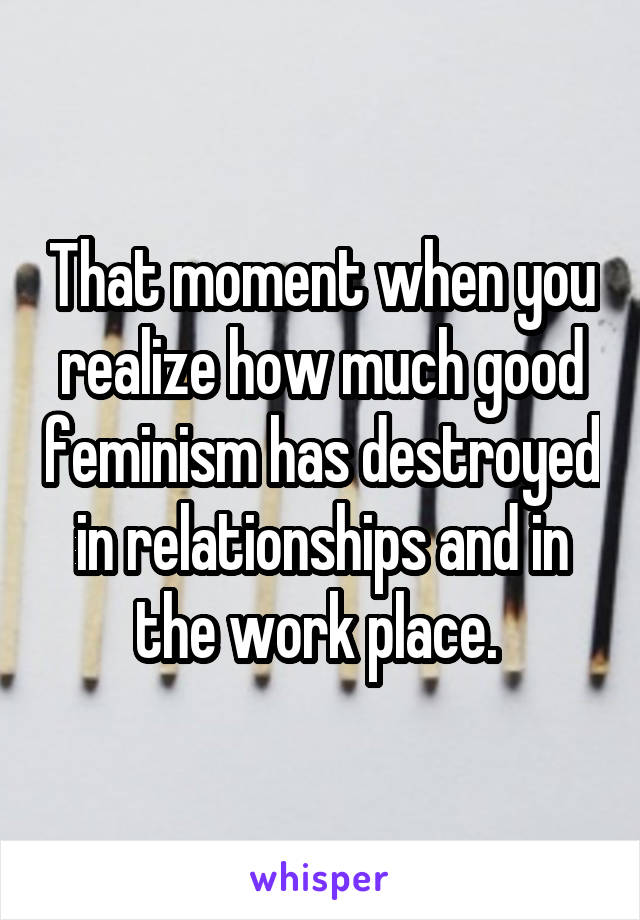 That moment when you realize how much good feminism has destroyed in relationships and in the work place. 