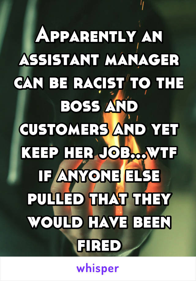 Apparently an assistant manager can be racist to the boss and customers and yet keep her job...wtf if anyone else pulled that they would have been fired