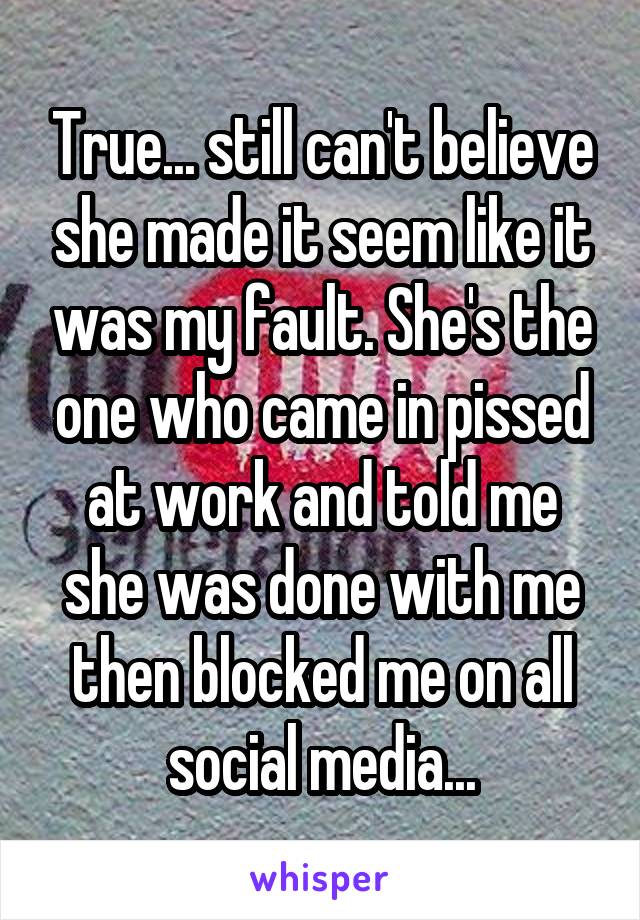 True... still can't believe she made it seem like it was my fault. She's the one who came in pissed at work and told me she was done with me then blocked me on all social media...